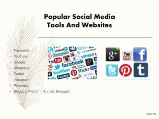 Popular Social Media
Tools And Websites
– Facebook
– YouTube
– Google
– Whatsapp
– Twitter
– Instagram
– Pinterest
– Blogging Platform [Tumblr, Blogger]
Slide 04
 