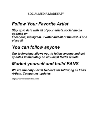 SOCIAL MEDIA MADEEASY
Follow Your Favorite Artist
Stay upto date with all of your artists social media
updates on
Facebook, Instagram, Twitter and all of the rest is one
place !!!
You can follow anyone
Our technology allows you to follow anyone and get
updates immediately on all Social Media outlets
Market yourself and build FANS
We are the only Social Network for following all Fans,
Artists, Companies updates.
https://www.wannafollow.com/
 