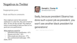 Negatives to Twitter
Inappropriate posts
Rude and Racist comments
Once employers narrow their potential
employees to a select few, they start to look for
flaws. So how do they do that? The employer
looks to social media to find your flaws or in a
good case your qualifications.
What employers search for
- Information about qualification - 61%
- Reasons not to hire - 24%
- Other people post about you - 37%
- Has a professional media page - 50%
(Salm, 2017)
Figure 17, Quest News,(Parks and West 2017)
 