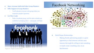 Facebook Networking● Share Awesome Stuff with Fellow Group Members
● Offer Support to Group Members
○ You'll educate everyone in the group when you
respond to people's questions.
● Get More Leads
○ With a Facebook group, you'll be able to build your
credibility by helping others -- and people will flock
to your groups to benefit from your expertise.
Figure 21. Insight success (2018)
● Build Deeper Relationships
○ Making friends and meeting people is a great
opportunity to find someone with the same
interests that might be willing to start something
or maybe create something carry on an
idea/business
Figure 22. Madang (Messersmith 2008)
 