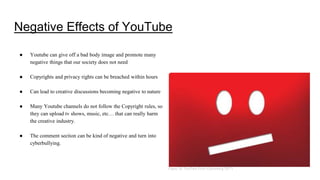 Negative Effects of YouTube
● Youtube can give off a bad body image and promote many
negative things that our society does not need
● Copyrights and privacy rights can be breached within hours
● Can lead to creative discussions becoming negative to nature
● Many Youtube channels do not follow the Copyright rules, so
they can upload tv shows, music, etc… that can really harm
the creative industry.
● The comment section can be kind of negative and turn into
cyberbullying.
Figure 26. YouTube Error (Gartenberg 2017)
 