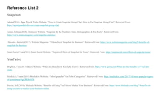 Reference List 2
Snapchat:
Admin(2016). Apps Tips & Tricks Website. “How to Create Snapchat Group Chat: How to Use Snapchat Group Chat”. Retrieved From:
https://appstipsandtricks.com/create-snapchat-group-chat/
Aslam, Salman(2018). Omnicore Website. “Snapchat by the Numbers: Stats, Demographics & Fun Facts”. Retrieved From:
https://www.omnicoreagency.com/snapchat-statistics/
Dressler, Amberly(2017). Website Magazine. “9 Benefits of Snapchat for Business”. Retrieved From: https://www.websitemagazine.com/blog/9-benefits-of-
snapchat-for-business
Smart Social Team(2018) Smart Social Website. “Negative Effects of Snapchat for Teens”. Retrieved From: https://smartsocial.com/effects-of-snapchat-teens/
YouTube:
Brighton, Tim.(2017) Quora Website. “What Are Benefits of YouTube Views”. Retrieved From: https://www.quora.com/What-are-the-benefits-of-YouTube-
views
Mediakix Team(2018) Mediakix Website. “Most popular YouTube Categories”. Retrieved From: http://mediakix.com/2017/10/most-popular-types-
of-youtubers/#gs.RRSoS5k
Previte, Jeff.(2018). Bluleadz Website. “Benefits of Using YouTube to Market Your Business”. Retrieved From: https://www.bluleadz.com/blog/7-benefits-of-
using-youtube-to-market-your-business-online
 