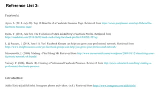 Reference List 3:
Facebook:
Ayres, S. (2018, July 20). Top 10 Benefits of a Facebook Business Page. Retrieved from https://www.postplanner.com/top-10-benefits-
facebook-business-page/
Desta, Y. (2014, June 02). The Evolution of Mark Zuckerberg's Facebook Profile. Retrieved from
https://mashable.com/2014/06/02/mark-zuckerberg-facebook-profile/#A8t2O.r3TEqs
I., & Success, I. (2018, June 11). Yes! Facebook Groups can help you grow your professional network. Retrieved from
https://www.insightssuccess.com/yes-facebook-groups-can-help-you-grow-your-professional-network/
Messersmith, J. (2008). Madang - Ples Bilong Mi. Retrieved from http://www.messersmith.name/wordpress/2009/10/12/visualizing-your-
facebook-network-of-friends/
Verwey, C. (2014, March 18). Creating a Professional Facebook Presence. Retrieved from http://www.colourtech.com/blog/creating-a-
professional-facebook-presence
Introduction:
Addie Kittle (@addiekittle). Instagram photos and videos. (n.d.). Retrieved from https://www.instagram.com/addiekittle/
 