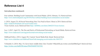 Reference List 4
Introduction continued:
Free webinar: Building Local Communities with Social Media. (2018, February 15). Retrieved from
https://www.districtdispatch.org/2018/02/free-webinar-building-local-communities-social-media/
J. (2018, August 23). 60 Social Networking Sites You Need to Know About in 2018. Retrieved from
https://makeawebsitehub.com/social-media-sites/
Tweet Actions. (n.d.). Retrieved from https://dribbble.com/shots/2468255-Tweet-Actions
Lee, J. (2017, April 25). The Dos and Don'ts of Professional Networking on Social Media. Retrieved from
https://www.makeuseof.com/tag/professional-networking-social-media/
SilkRoad Follow. (2014, August 28). Caution! Social Media Risk Ahead. Retrieved from
https://www.slideshare.net/SilkRoadTalentTalk/managing-social-media-risk-38453537
Volleyball, S. (2018, May 15). Get to know middle hitter Alex Toombs! #MarchOn pic.twitter.com/kdsHBmGgs9. Retrieved from
https://twitter.com/IndStVB/status/996450468875431941
 