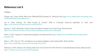 Reference List 5
Twitter:
Change your Twitter Profile Photo from iPhoneiOS?(2016,January15). Retrieved from https://www.askdavetaylor.com/change-your-
twitter-profile-photo-from-iphone-ios/
Gil, P. (2018, February 25). What Exactly Is 'Twitter'? What Is 'Tweeting'? Retrieved September 27, 2018, from
https://www.lifewire.com/what-exactly-is-twitter-2483331
Herman, L. (2015, March 04). 5 Ways Twitter Can Help You Reach Your Career Goals. Retrieved from
https://www.themuse.com/advice/5-ways-twitter-can-help-you-reach-your-career-goals
Parks, A. (2017, January 8). Trump and his prejudice self. Retrieved from https://dalquestnews.org/8686/archives/trump-and-his-
prejudice-self/
Salm, L. (2017, June 15). 70% of employers are snooping candidates' social media profiles. Retrieved from
https://www.careerbuilder.com/advice/social-media-survey-2017
Shahzad, Z. (2018, February 28). Starting Today Save Your Tweets Now With The New Twitter Bookmarks Feature. Retrieved from
https://wccftech.com/save-tweets-twitter-bookmarks/
 