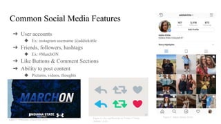Common Social Media Features
➔ User accounts
◆ Ex: instagram username @addiekittle
➔ Friends, followers, hashtags
◆ Ex: #MarchON
➔ Like Buttons & Comment Sections
➔ Ability to post content
◆ Pictures, videos, thoughts
Figure 3. Volleyball, (INDSTVB 2018)
Figure 4. Like and Retweet on Twitter (“Tweet
Actions”, n.d.)
Figure 5. Addie, (Kittle 2018)
 