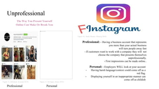 Unprofessional
The Way You Present Yourself
Online Can Make Or Break You
Figure 10,. Study Breaks. (Hoenig 2018)
Figure 11, Informed, (Lucidai 2016) Figure 12. Hooligan, (Kane 2016)
Professional: - Having a business account that represents
you more than your actual business
will turn people away fast
- If customers want to work with a company they will not
choose the company that presents themselves
unprofessionally.
- First impressions can be made online..
Personal: - Employers WILL look at your account
- Having harsh language/context could come off as a
red flag.
- Displaying yourself in an inappropriate manner can
come off as childish
Professional Personal
 