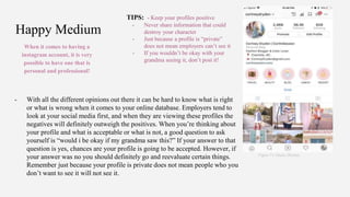 Happy Medium
When it comes to having a
instagram account, it is very
possible to have one that is
personal and professional!
Figure 13. Gluck, (Rocha)
- With all the different opinions out there it can be hard to know what is right
or what is wrong when it comes to your online database. Employers tend to
look at your social media first, and when they are viewing these profiles the
negatives will definitely outweigh the positives. When you’re thinking about
your profile and what is acceptable or what is not, a good question to ask
yourself is “would i be okay if my grandma saw this?” If your answer to that
question is yes, chances are your profile is going to be accepted. However, if
your answer was no you should definitely go and reevaluate certain things.
Remember just because your profile is private does not mean people who you
don’t want to see it will not see it.
TIPS: - Keep your profiles positive
- Never share information that could
destroy your character
- Just because a profile is “private”
does not mean employers can’t see it
- If you wouldn’t be okay with your
grandma seeing it, don’t post it!
 