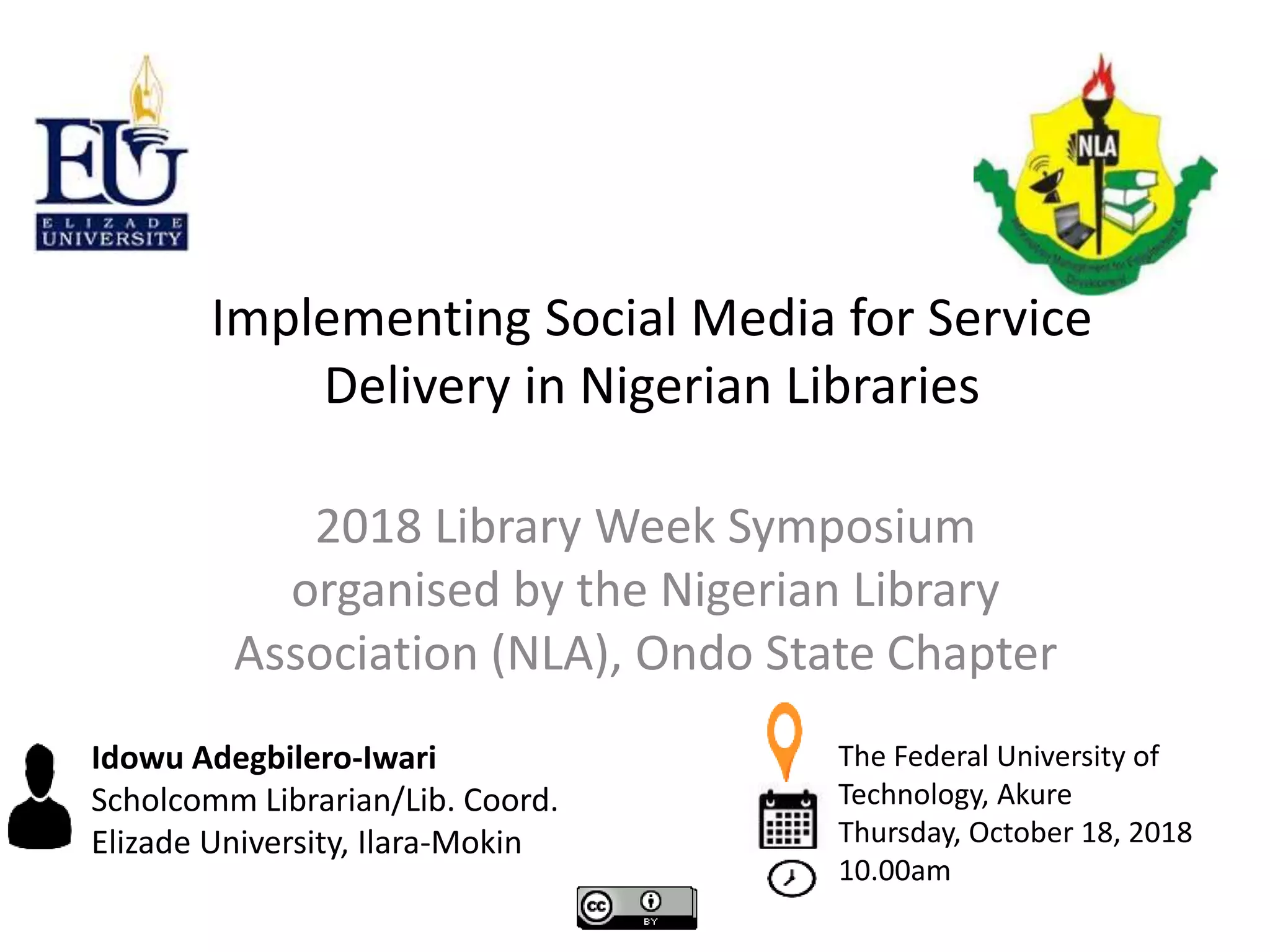 2018 Library Week Symposium
organised by the Nigerian Library
Association (NLA), Ondo State Chapter
Implementing Social Media for Service
Delivery in Nigerian Libraries
Idowu Adegbilero-Iwari
Scholcomm Librarian/Lib. Coord.
Elizade University, Ilara-Mokin
The Federal University of
Technology, Akure
Thursday, October 18, 2018
10.00am
 