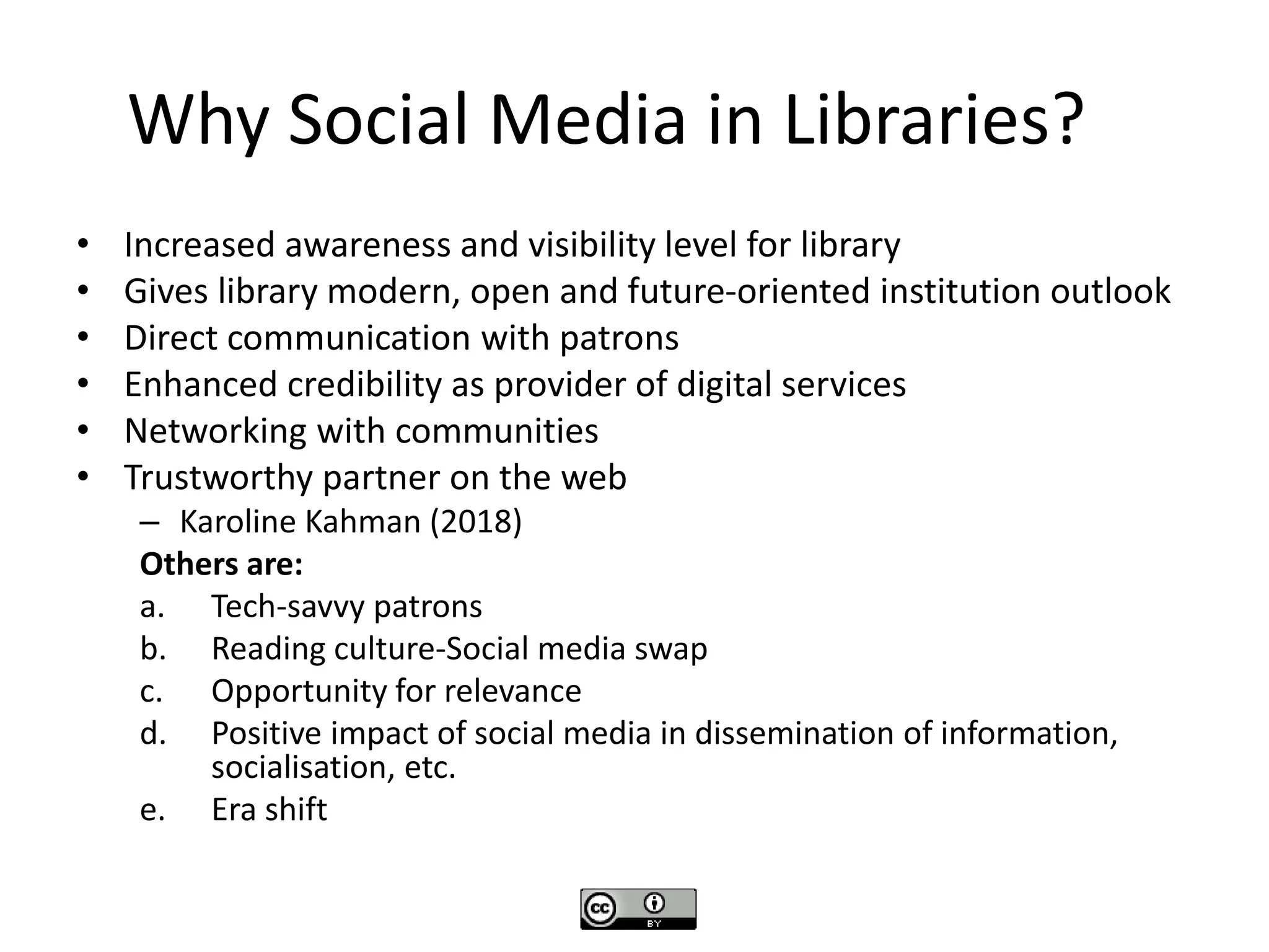 Why Social Media in Libraries?
• Increased awareness and visibility level for library
• Gives library modern, open and future-oriented institution outlook
• Direct communication with patrons
• Enhanced credibility as provider of digital services
• Networking with communities
• Trustworthy partner on the web
– Karoline Kahman (2018)
Others are:
a. Tech-savvy patrons
b. Reading culture-Social media swap
c. Opportunity for relevance
d. Positive impact of social media in dissemination of information,
socialisation, etc.
e. Era shift
 