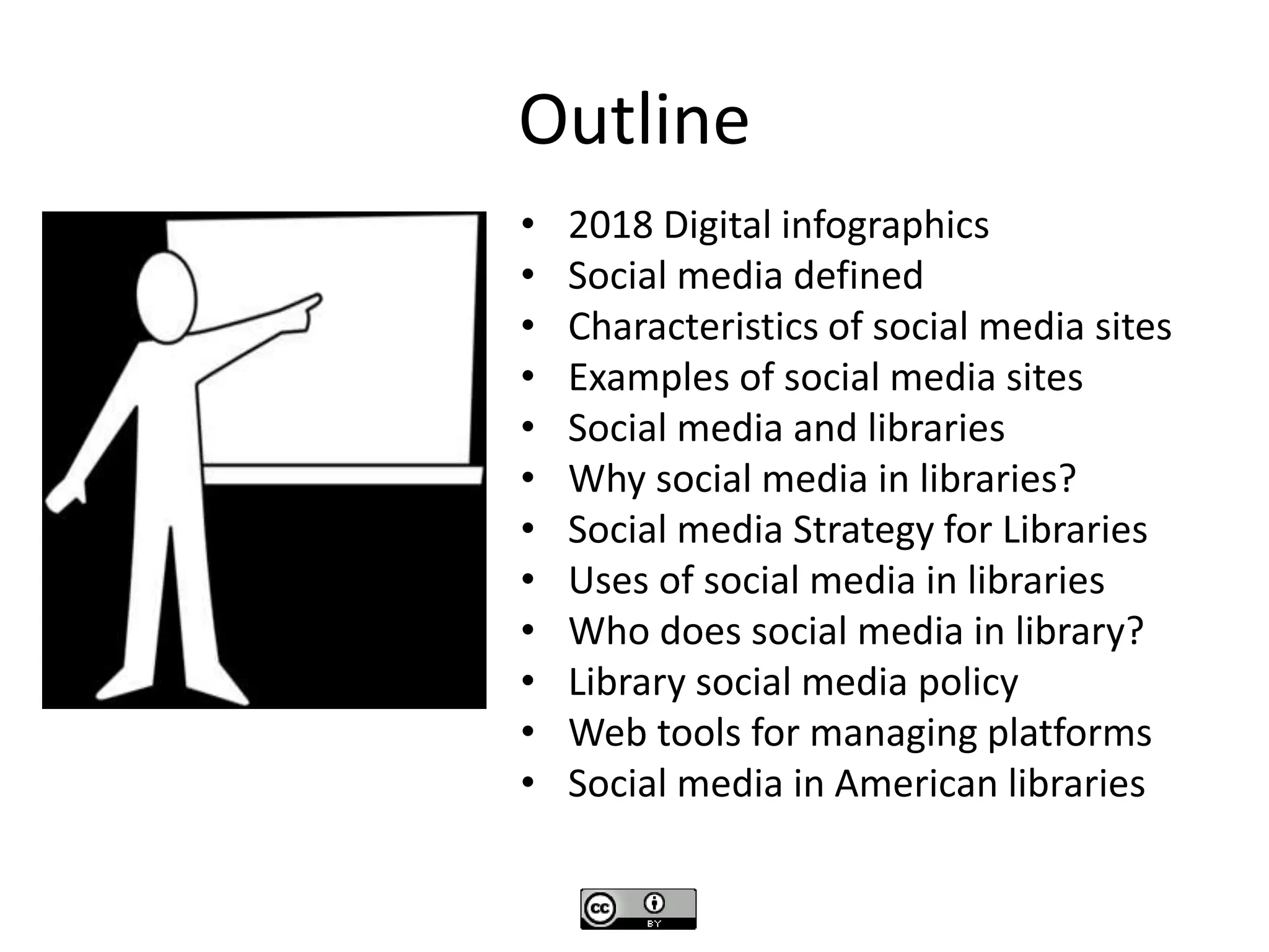 Outline
• 2018 Digital infographics
• Social media defined
• Characteristics of social media sites
• Examples of social media sites
• Social media and libraries
• Why social media in libraries?
• Social media Strategy for Libraries
• Uses of social media in libraries
• Who does social media in library?
• Library social media policy
• Web tools for managing platforms
• Social media in American libraries
 