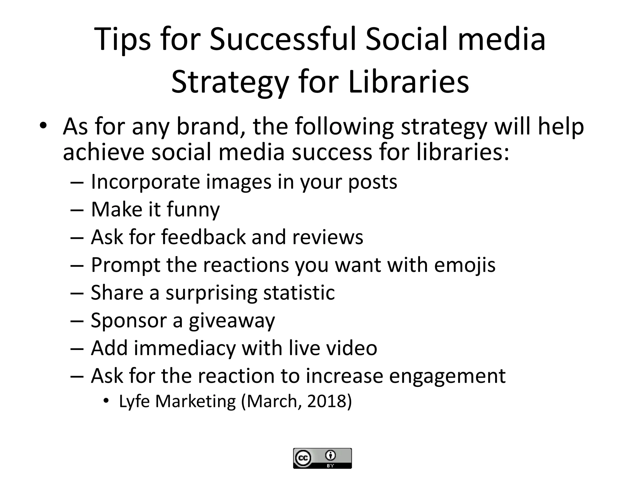 Tips for Successful Social media
Strategy for Libraries
• As for any brand, the following strategy will help
achieve social media success for libraries:
– Incorporate images in your posts
– Make it funny
– Ask for feedback and reviews
– Prompt the reactions you want with emojis
– Share a surprising statistic
– Sponsor a giveaway
– Add immediacy with live video
– Ask for the reaction to increase engagement
• Lyfe Marketing (March, 2018)
 