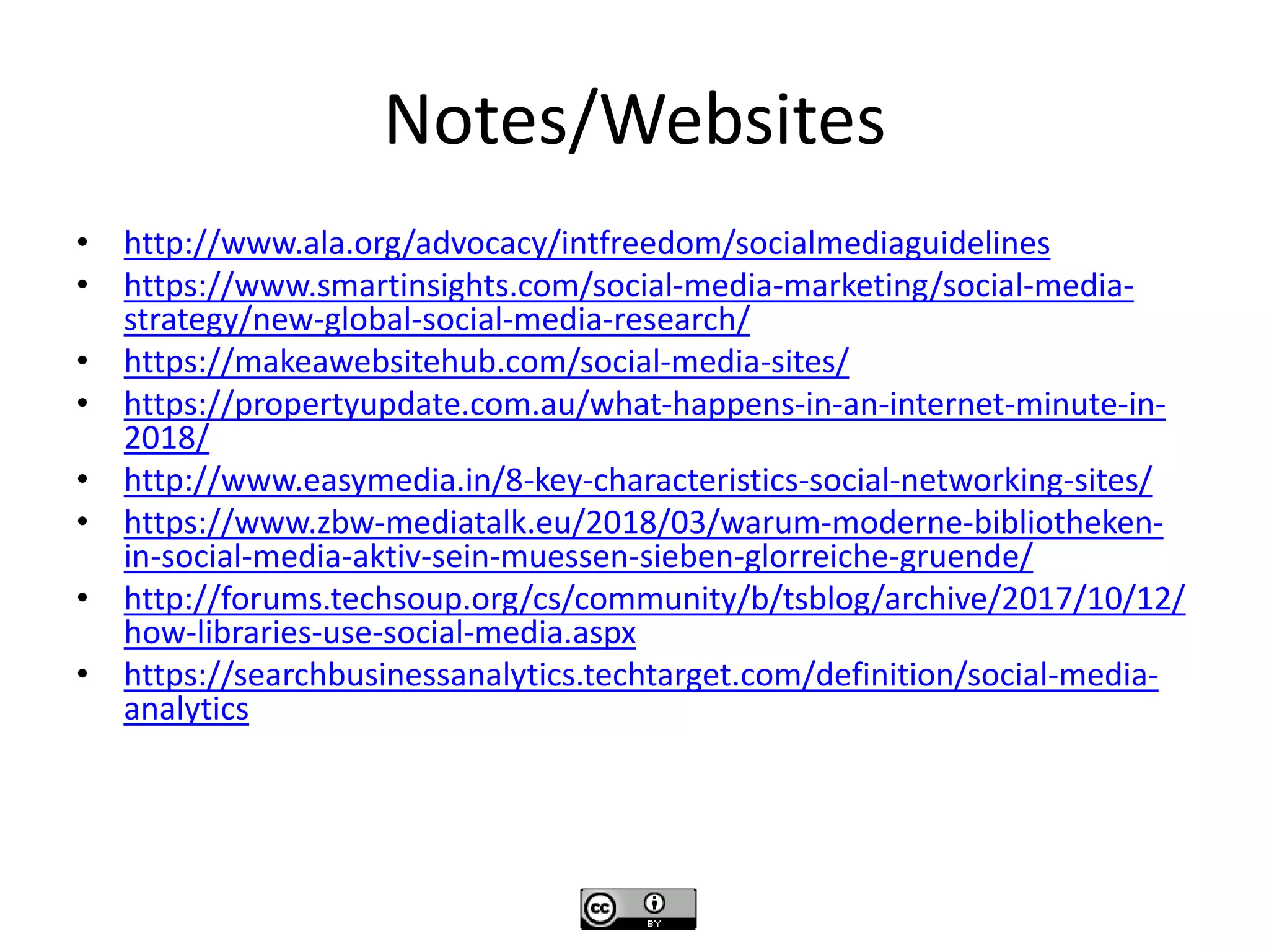 Notes/Websites
• http://www.ala.org/advocacy/intfreedom/socialmediaguidelines
• https://www.smartinsights.com/social-media-marketing/social-media-
strategy/new-global-social-media-research/
• https://makeawebsitehub.com/social-media-sites/
• https://propertyupdate.com.au/what-happens-in-an-internet-minute-in-
2018/
• http://www.easymedia.in/8-key-characteristics-social-networking-sites/
• https://www.zbw-mediatalk.eu/2018/03/warum-moderne-bibliotheken-
in-social-media-aktiv-sein-muessen-sieben-glorreiche-gruende/
• http://forums.techsoup.org/cs/community/b/tsblog/archive/2017/10/12/
how-libraries-use-social-media.aspx
• https://searchbusinessanalytics.techtarget.com/definition/social-media-
analytics
 