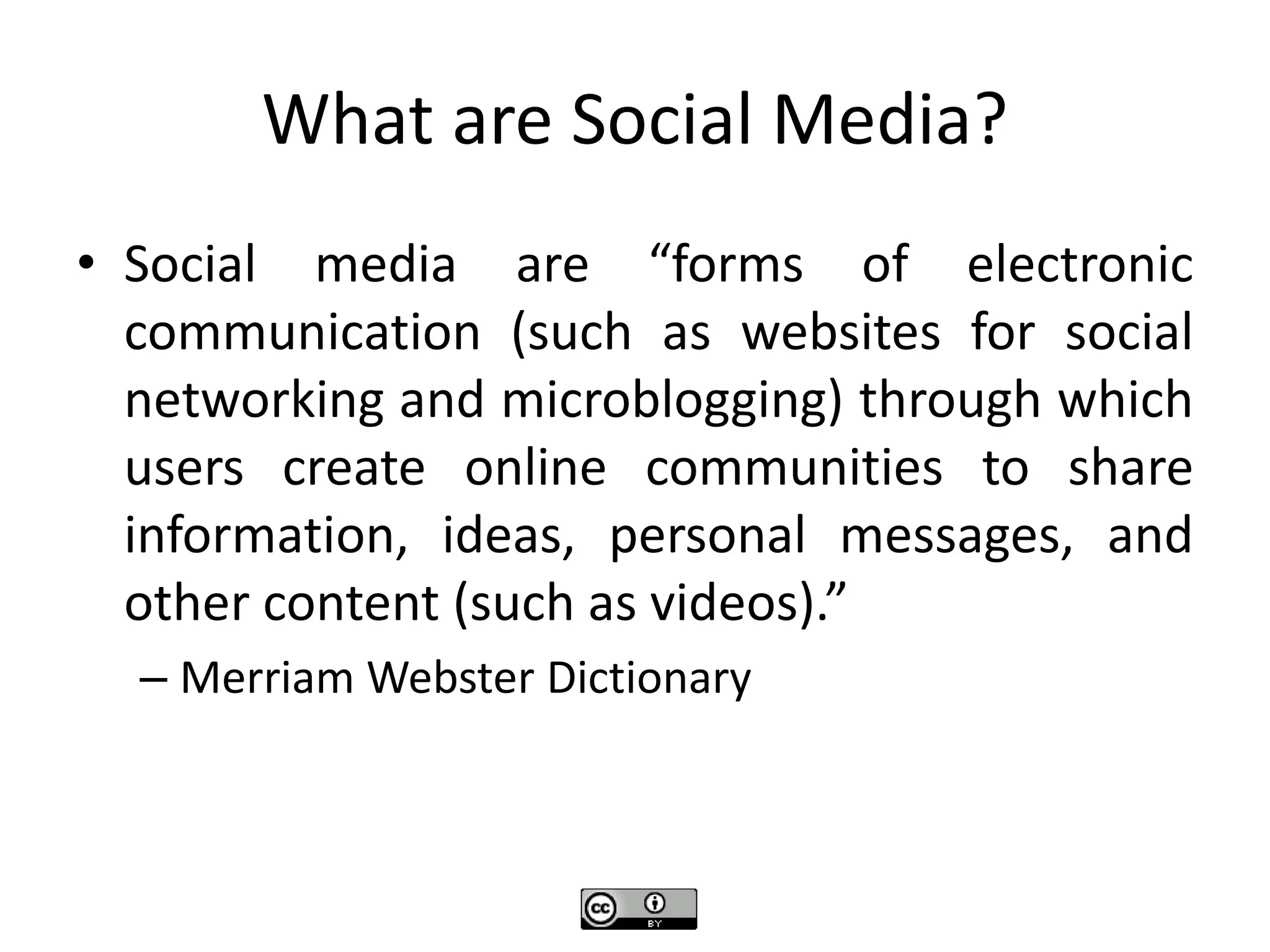 What are Social Media?
• Social media are “forms of electronic
communication (such as websites for social
networking and microblogging) through which
users create online communities to share
information, ideas, personal messages, and
other content (such as videos).”
– Merriam Webster Dictionary
 