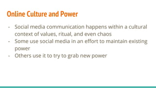 Online Culture and Power
- Social media communication happens within a cultural
context of values, ritual, and even chaos
- Some use social media in an effort to maintain existing
power
- Others use it to try to grab new power
 