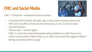 CMC and Social Media
CMC = Computer- mediated communication
- It started with interest decades ago in discussion boards and email
- CMC did not offer communication that was as rich as face-to-face
communication
- “Flame war” = twitter fights
- CMC is a tool that may lead people with problems to take these into
online environment rather than, as is often assumed the negative effects
being caused by online usage
 