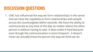 DISCUSSION QUESTIONS
1. CMC has influenced the way we form relationships in the sense
that we have the capability to form relationships with people
across the country/globe within seconds. We have the ability to
communicate at any time of the day no matter where the other
person is without having to wait. It does make it hard because
even though the communication is more frequent - it doesn’t
mean we actually know the person the way we think we do.
 