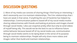DISCUSSION QUESTIONS
2. More of my media use consists of sharing things I find funny or interesting. I
don’t necessarily use it to maintain relationships. The Cmc relationships that I
have are weak in that sense. If anything the use of Facetime has helped my
relationships. Communication patterns based off of my social media involve
sharing videos/memes with friends and looking at pictures and images shared
through social media. I also use snapchat pretty often but only to send videos
of myself being silly. This would not be the best to use to influence future
online behavior because based off of my social media use, communication
through social media seems to be dying down in the sense of its purpose
being to maintain relationships. People will only share more videos and
images rather than build and maintain relationships.
 