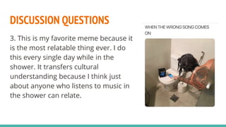 DISCUSSION QUESTIONS
3. This is my favorite meme because it
is the most relatable thing ever. I do
this every single day while in the
shower. It transfers cultural
understanding because I think just
about anyone who listens to music in
the shower can relate.
 