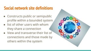 Social network site definitions
● Constructs public or semipublic
profile within a bounded system
● list of other users with whom
they share a connection
● View and transverse their list of
connections and those made by
others within the system
 