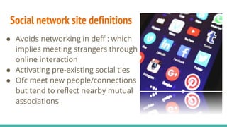 Social network site definitions
● Avoids networking in deff : which
implies meeting strangers through
online interaction
● Activating pre-existing social ties
● Ofc meet new people/connections
but tend to reflect nearby mutual
associations
 