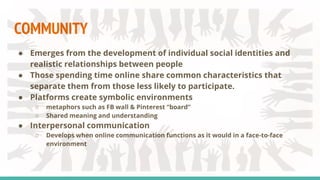 COMMUNITY
● Emerges from the development of individual social identities and
realistic relationships between people
● Those spending time online share common characteristics that
separate them from those less likely to participate.
● Platforms create symbolic environments
○ metaphors such as FB wall & Pinterest “board”
○ Shared meaning and understanding
● Interpersonal communication
○ Develops when online communication functions as it would in a face-to-face
environment
 