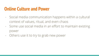 Online Culture and Power
- Social media communication happens within a cultural
context of values, ritual, and even chaos
- Some use social media in an effort to maintain existing
power
- Others use it to try to grab new power
 