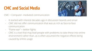 CMC and Social Media
CMC = Computer- mediated communication
- It started with interest decades ago in discussion boards and email
- CMC did not offer communication that was as rich as face-to-face
communication
- “Flame war” = twitter fights
- CMC is a tool that may lead people with problems to take these into online
environment rather than, as is often assumed the negative effects being
caused by online usage
 