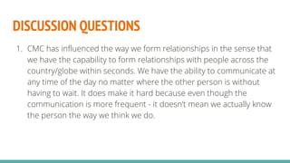 DISCUSSION QUESTIONS
1. CMC has influenced the way we form relationships in the sense that
we have the capability to form relationships with people across the
country/globe within seconds. We have the ability to communicate at
any time of the day no matter where the other person is without
having to wait. It does make it hard because even though the
communication is more frequent - it doesn’t mean we actually know
the person the way we think we do.
 