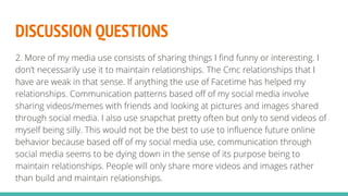 DISCUSSION QUESTIONS
2. More of my media use consists of sharing things I find funny or interesting. I
don’t necessarily use it to maintain relationships. The Cmc relationships that I
have are weak in that sense. If anything the use of Facetime has helped my
relationships. Communication patterns based off of my social media involve
sharing videos/memes with friends and looking at pictures and images shared
through social media. I also use snapchat pretty often but only to send videos of
myself being silly. This would not be the best to use to influence future online
behavior because based off of my social media use, communication through
social media seems to be dying down in the sense of its purpose being to
maintain relationships. People will only share more videos and images rather
than build and maintain relationships.
 