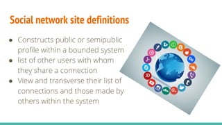Social network site definitions
● Constructs public or semipublic
profile within a bounded system
● list of other users with whom
they share a connection
● View and transverse their list of
connections and those made by
others within the system
 