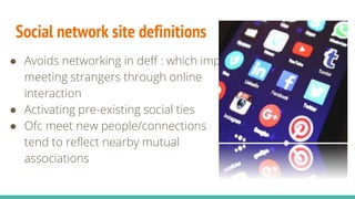Social network site definitions
● Avoids networking in deff : which implies
meeting strangers through online
interaction
● Activating pre-existing social ties
● Ofc meet new people/connections but
tend to reflect nearby mutual
associations
 