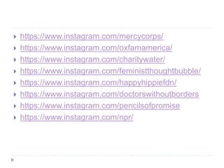  https://www.instagram.com/mercycorps/
 https://www.instagram.com/oxfamamerica/
 https://www.instagram.com/charitywater/
 https://www.instagram.com/feministthoughtbubble/
 https://www.instagram.com/happyhippiefdn/
 https://www.instagram.com/doctorswithoutborders
 https://www.instagram.com/pencilsofpromise
 https://www.instagram.com/npr/
 