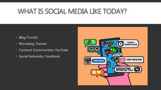 WHAT IS SOCIAL MEDIA LIKE TODAY?
 Blog:Tumblr
 Microblog: Twitter
 Content Communities:YouTube
 Social Networks: Facebook
 