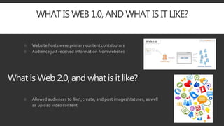 WHAT IS WEB 1.0, AND WHAT IS IT LIKE?
○ Website hosts were primary content contributors
○ Audience just received information from websites
What is Web 2.0, and what is it like?
○ Allowed audiences to ‘like’,create, and post images/statuses, as well
as upload video content
 