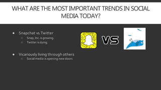 WHAT ARE THE MOST IMPORTANT TRENDS IN SOCIAL
MEDIA TODAY?
● Snapchat vs.Twitter
○ Snap, Inc. is growing.
○ Twitter is dying.
● Vicariously living through others
○ Social media is opening new doors
 