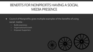 BENEFITS FOR NONPROFITS HAVING A SOCIAL
MEDIA PRESENCE
● Council of Nonprofits gives multiple examples of the benefits of using
social media :
○ Builds awareness
○ Organizational Growth
○ Empower Supporters
 