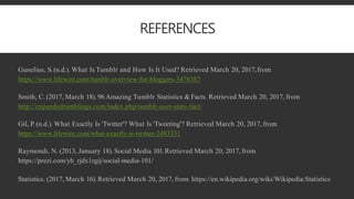 REFERENCES
Gunelius, S.(n.d.). What Is Tumblr and How Is It Used? Retrieved March 20, 2017,from
https://www.lifewire.com/tumblr-overview-for-bloggers-3476387
Smith, C. (2017, March 18). 96 Amazing Tumblr Statistics & Facts. Retrieved March 20, 2017, from
http://expandedramblings.com/index.php/tumblr-user-stats-fact/
Gil, P. (n.d.). What Exactly Is 'Twitter'? What Is 'Tweeting'? Retrieved March 20, 2017, from
https://www.lifewire.com/what-exactly-is-twitter-2483331
Raymondi, N. (2013, January 18). Social Media 101.Retrieved March 20, 2017, from
https://prezi.com/yb_rjdx1rgij/social-media-101/
Statistics. (2017, March 16). Retrieved March 20, 2017, from https://en.wikipedia.org/wiki/Wikipedia:Statistics
 