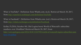 What is YouTube? - Definition from WhatIs.com. (n.d.). Retrieved March 20, 2017,
from http://searchcio.techtarget.com/definition/YouTube
What is Facebook? - Definition from WhatIs.com. (n.d.). Retrieved March 20, 2017,
from http://whatis.techtarget.com/definition/Facebook
Kollar, P. (2016, October 04). Did Legion boost World of Warcraft's subscriber
numbers over 10 million? Retrieved March 20, 2017, from
http://www.polygon.com/2016/10/4/13167592/world-of-warcraft-legion-subscriber-num
bers-10-million
 