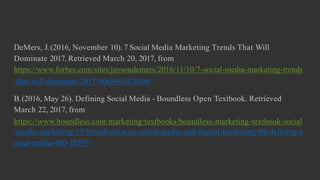 DeMers, J.(2016, November 10). 7 Social Media Marketing Trends That Will
Dominate 2017. Retrieved March 20, 2017, from
https://www.forbes.com/sites/jaysondemers/2016/11/10/7-social-media-marketing-trends
-that-will-dominate-2017/#068493d764b6
B.(2016, May 26). Defining Social Media - Boundless Open Textbook. Retrieved
March 22, 2017, from
https://www.boundless.com/marketing/textbooks/boundless-marketing-textbook/social
-media-marketing-15/introduction-to-social-media-and-digital-marketing-98/defining-s
ocial-media-480-10597/
 