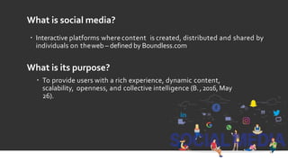 What is social media?
 Interactive platforms where content is created, distributed and shared by
individuals on theweb – defined by Boundless.com
What is its purpose?
 To provide users with a rich experience, dynamic content,
scalability, openness, and collective intelligence (B.,2016, May
26).
 