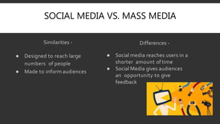 SOCIAL MEDIA VS. MASS MEDIA
Similarities -
● Designed to reach large
numbers of people
● Made to inform audiences
Differences -
● Social media reaches users in a
shorter amount of time
● Social Media gives audiences
an opportunity to give
feedback
 