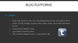 BLOG PLATFORMS
● Tumblr
○ Each user has his or her own Tumblelog where they can publish short
posts of text, images, quotes, links, video, audio, and chats (Gunelius,
S,n.d.)
○ Acquired byYahoo! In 2013
○ 550 million monthly users
○ 280.4 million blogs (Smith, C., 2017, March 18)
 