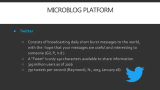 MICROBLOG PLATFORM
● Twitter
○ Consists of broadcasting daily short burst messages to the world,
with the hope that your messages are useful and interesting to
someone (Gil, P., n.d.)
○ A“Tweet” is only 140 characters available to share information.
○ 319million users as of 2016
○ 750 tweets per second (Raymondi, N., 2013,January 18)
 