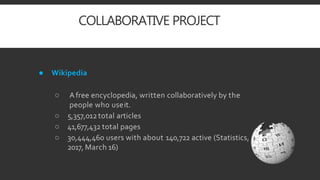 COLLABORATIVE PROJECT
● Wikipedia
○ Afree encyclopedia, written collaboratively by the
people who useit.
○ 5,357,012total articles
○ 41,677,432 total pages
○ 30,444,460 users with about 140,722 active (Statistics,
2017, March 16)
 