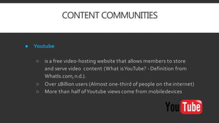 CONTENT COMMUNITIES
● Youtube
○ is a free video-hosting website that allows members to store
and serve video content (What isYouTube? - Definition from
WhatIs.com,n.d.).
○ Over 1Billion users (Almost one-third of people on the internet)
○ More than half ofYoutube views come from mobiledevices
 