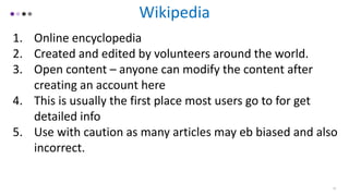 Wikipedia
1. Online encyclopedia
2. Created and edited by volunteers around the world.
3. Open content – anyone can modify the content after
creating an account here
4. This is usually the first place most users go to for get
detailed info
5. Use with caution as many articles may eb biased and also
incorrect.
13
 