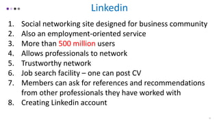Linkedin
1. Social networking site designed for business community
2. Also an employment-oriented service
3. More than 500 million users
4. Allows professionals to network
5. Trustworthy network
6. Job search facility – one can post CV
7. Members can ask for references and recommendations
from other professionals they have worked with
8. Creating Linkedin account
15
 