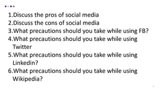 19
1.Discuss the pros of social media
2.Discuss the cons of social media
3.What precautions should you take while using FB?
4.What precautions should you take while using
Twitter
5.What precautions should you take while using
Linkedin?
6.What precautions should you take while using
Wikipedia?
 