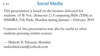 Social Media
This presentation is based on the lectures delivered for
students of B. Voc. (Semester 2 ) Computing Skills (TISS) at
HMMRA, Vile Parle, Mumbai during January – February 2019
Contents of this presentation may also be useful to other
students pursuing similar courses.
--- Mukesh N Tekwani, Mumbai
mukeshtekwani@outlook.com
2
 
